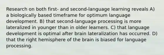 Research on both first- and second-language learning reveals A) a biologically based timeframe for optimum language development. B) that second-language processing is more lateralized in younger than in older learners. C) that language development is optimal after brain lateralization has occurred. D) that the right hemisphere of the brain is biased for language processing.