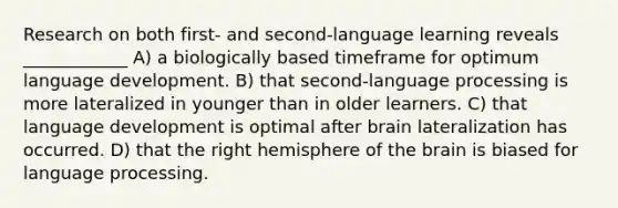 Research on both first- and second-language learning reveals ____________ A) a biologically based timeframe for optimum language development. B) that second-language processing is more lateralized in younger than in older learners. C) that language development is optimal after brain lateralization has occurred. D) that the right hemisphere of the brain is biased for language processing.