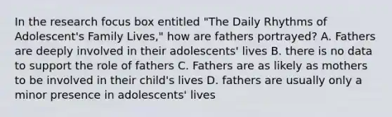 In the research focus box entitled "The Daily Rhythms of Adolescent's Family Lives," how are fathers portrayed? A. Fathers are deeply involved in their adolescents' lives B. there is no data to support the role of fathers C. Fathers are as likely as mothers to be involved in their child's lives D. fathers are usually only a minor presence in adolescents' lives