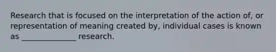 Research that is focused on the interpretation of the action of, or representation of meaning created by, individual cases is known as ______________ research.