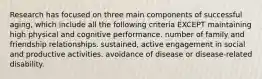 Research has focused on three main components of successful aging, which include all the following criteria EXCEPT maintaining high physical and cognitive performance. number of family and friendship relationships. sustained, active engagement in social and productive activities. avoidance of disease or disease-related disability.