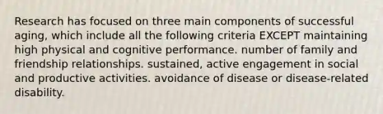 Research has focused on three main components of successful aging, which include all the following criteria EXCEPT maintaining high physical and cognitive performance. number of family and friendship relationships. sustained, active engagement in social and productive activities. avoidance of disease or disease-related disability.