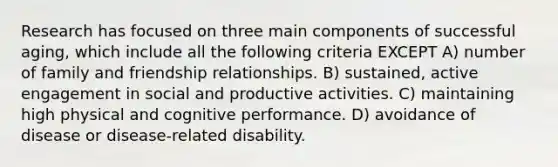 Research has focused on three main components of successful aging, which include all the following criteria EXCEPT A) number of family and friendship relationships. B) sustained, active engagement in social and productive activities. C) maintaining high physical and cognitive performance. D) avoidance of disease or disease-related disability.