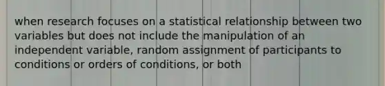 when research focuses on a statistical relationship between two variables but does not include the manipulation of an independent variable, random assignment of participants to conditions or orders of conditions, or both