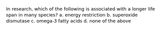 In research, which of the following is associated with a longer life span in many species? a. energy restriction b. superoxide dismutase c. omega-3 fatty acids d. none of the above