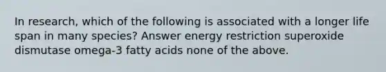 In research, which of the following is associated with a longer life span in many species? Answer energy restriction superoxide dismutase omega-3 fatty acids none of the above.