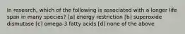 In research, which of the following is associated with a longer life span in many species? [a] energy restriction [b] superoxide dismutase [c] omega-3 fatty acids [d] none of the above