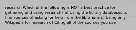 research Which of the following is NOT a best practice for gathering and using research? a) Using the library databases to find sources b) asking for help from the librarians c) Using only Wikipedia for research d) Citing all of the sources you use