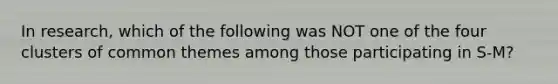 In research, which of the following was NOT one of the four clusters of common themes among those participating in S-M?