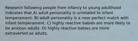 Research following people from infancy to young adulthood indicates that A) adult personality is unrelated to infant temperament. B) adult personality is a near perfect match with infant temperament. C) highly reactive babies are more likely to be anxious adults. D) highly reactive babies are more extraverted as adults.