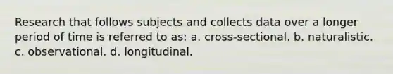 Research that follows subjects and collects data over a longer period of time is referred to as: a. cross-sectional. b. naturalistic. c. observational. d. longitudinal.