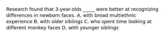 Research found that 3-year-olds _____ were better at recognizing differences in newborn faces. A. with broad multiethnic experience B. with older siblings C. who spent time looking at different monkey faces D. with younger siblings