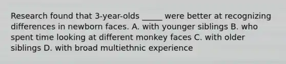 Research found that 3-year-olds _____ were better at recognizing differences in newborn faces. A. with younger siblings B. who spent time looking at different monkey faces C. with older siblings D. with broad multiethnic experience