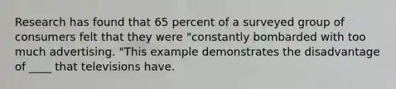 Research has found that 65 percent of a surveyed group of consumers felt that they were "constantly bombarded with too much advertising. "This example demonstrates the disadvantage of ____ that televisions have.