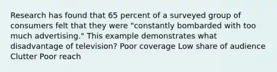 Research has found that 65 percent of a surveyed group of consumers felt that they were "constantly bombarded with too much advertising." This example demonstrates what disadvantage of television? Poor coverage Low share of audience Clutter Poor reach