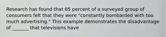 Research has found that 65 percent of a surveyed group of consumers felt that they were "constantly bombarded with too much advertising." This example demonstrates the disadvantage of _______ that televisions have