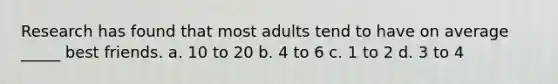 Research has found that most adults tend to have on average _____ best friends. a. 10 to 20 b. 4 to 6 c. 1 to 2 d. 3 to 4