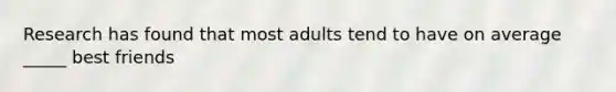 Research has found that most adults tend to have on average _____ best friends