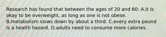 Research has found that between the ages of 20 and 60: A.it is okay to be overweight, as long as one is not obese. B.metabolism slows down by about a third. C.every extra pound is a health hazard. D.adults need to consume more calories.