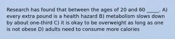 Research has found that between the ages of 20 and 60 _____. A) every extra pound is a health hazard B) metabolism slows down by about one-third C) it is okay to be overweight as long as one is not obese D) adults need to consume more calories