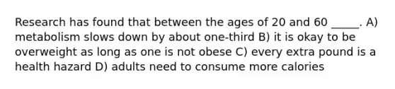 Research has found that between the ages of 20 and 60 _____. A) metabolism slows down by about one-third B) it is okay to be overweight as long as one is not obese C) every extra pound is a health hazard D) adults need to consume more calories