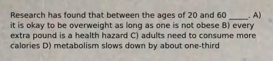 Research has found that between the ages of 20 and 60 _____. A) it is okay to be overweight as long as one is not obese B) every extra pound is a health hazard C) adults need to consume more calories D) metabolism slows down by about one-third