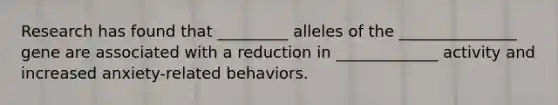 Research has found that _________ alleles of the _______________ gene are associated with a reduction in _____________ activity and increased anxiety-related behaviors.