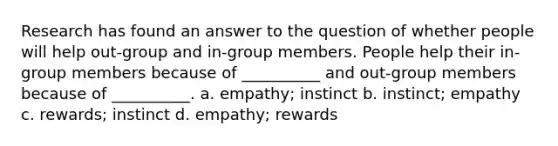 Research has found an answer to the question of whether people will help out-group and in-group members. People help their in-group members because of __________ and out-group members because of __________. a. empathy; instinct b. instinct; empathy c. rewards; instinct d. empathy; rewards