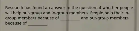 Research has found an answer to the question of whether people will help out-group and in-group members. People help their in-group members because of __________ and out-group members because of __________.