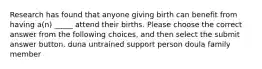 Research has found that anyone giving birth can benefit from having a(n) _____ attend their births. Please choose the correct answer from the following choices, and then select the submit answer button. duna untrained support person doula family member