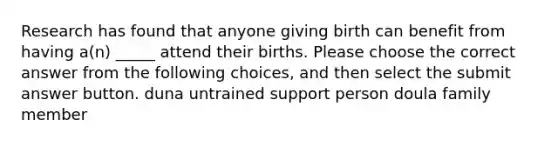 Research has found that anyone giving birth can benefit from having a(n) _____ attend their births. Please choose the correct answer from the following choices, and then select the submit answer button. duna untrained support person doula family member