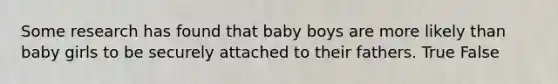 Some research has found that baby boys are more likely than baby girls to be securely attached to their fathers. True False