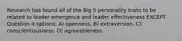 Research has found all of the Big 5 personality traits to be related to leader emergence and leader effectiveness EXCEPT Question 4 options: A) openness. B) extraversion. C) conscientiousness. D) agreeableness.