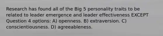 Research has found all of the Big 5 personality traits to be related to leader emergence and leader effectiveness EXCEPT Question 4 options: A) openness. B) extraversion. C) conscientiousness. D) agreeableness.