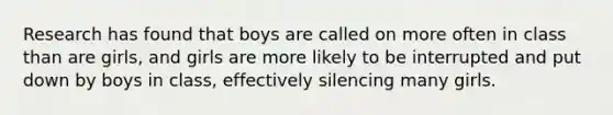 Research has found that boys are called on more often in class than are girls, and girls are more likely to be interrupted and put down by boys in class, effectively silencing many girls.