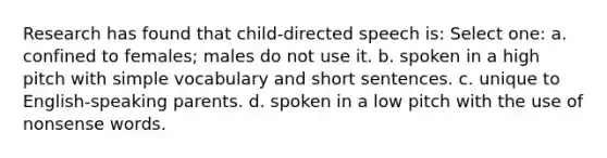 Research has found that child-directed speech is: Select one: a. confined to females; males do not use it. b. spoken in a high pitch with simple vocabulary and short sentences. c. unique to English-speaking parents. d. spoken in a low pitch with the use of nonsense words.