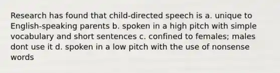 Research has found that child-directed speech is a. unique to English-speaking parents b. spoken in a high pitch with simple vocabulary and short sentences c. confined to females; males dont use it d. spoken in a low pitch with the use of nonsense words