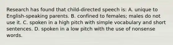 Research has found that child-directed speech is: A. unique to English-speaking parents. B. confined to females; males do not use it. C. spoken in a high pitch with simple vocabulary and short sentences. D. spoken in a low pitch with the use of nonsense words.