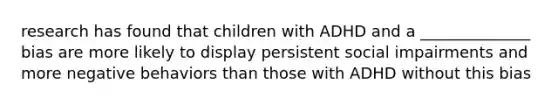 research has found that children with ADHD and a ______________ bias are more likely to display persistent social impairments and more negative behaviors than those with ADHD without this bias