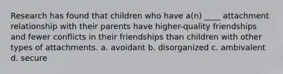 Research has found that children who have a(n) ____ attachment relationship with their parents have higher-quality friendships and fewer conflicts in their friendships than children with other types of attachments. ​a. avoidant ​b. disorganized ​c. ambivalent ​d. secure