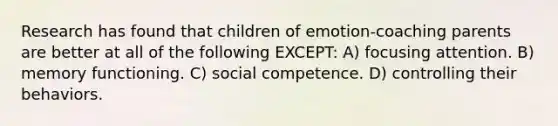 Research has found that children of emotion-coaching parents are better at all of the following EXCEPT: A) focusing attention. B) memory functioning. C) social competence. D) controlling their behaviors.