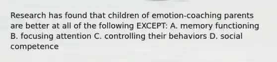 Research has found that children of emotion-coaching parents are better at all of the following EXCEPT: A. memory functioning B. focusing attention C. controlling their behaviors D. social competence