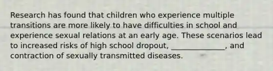 Research has found that children who experience multiple transitions are more likely to have difficulties in school and experience sexual relations at an early age. These scenarios lead to increased risks of high school dropout, ______________, and contraction of sexually transmitted diseases.