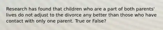 Research has found that children who are a part of both parents' lives do not adjust to the divorce any better than those who have contact with only one parent. True or False?