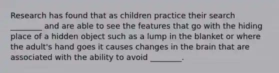 Research has found that as children practice their search ________ and are able to see the features that go with the hiding place of a hidden object such as a lump in the blanket or where the adult's hand goes it causes changes in the brain that are associated with the ability to avoid ________.