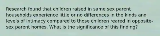 Research found that children raised in same sex parent households experience little or no differences in the kinds and levels of intimacy compared to those children reared in opposite-sex parent homes. What is the significance of this finding?