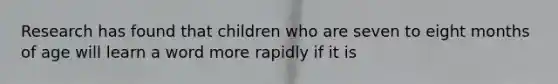 ​Research has found that children who are seven to eight months of age will learn a word more rapidly if it is