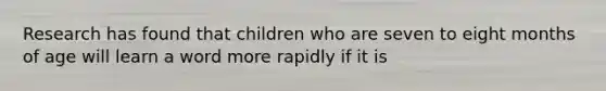 Research has found that children who are seven to eight months of age will learn a word more rapidly if it is