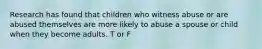 Research has found that children who witness abuse or are abused themselves are more likely to abuse a spouse or child when they become adults. T or F