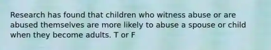 Research has found that children who witness abuse or are abused themselves are more likely to abuse a spouse or child when they become adults. T or F